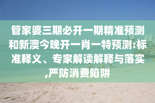 管家婆三期必开一期精准预测和新澳今晚开一肖一特预测:标准释义、专家解读解释与落实,严防消费陷阱